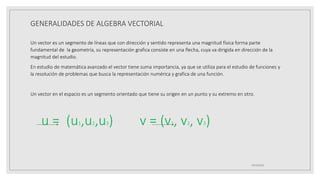 GENERALIDADES DE ALGEBRA VECTORIAL
Un vector es un segmento de líneas que con dirección y sentido representa una magnitud física forma parte
fundamental de la geometría, su representación grafica consiste en una flecha, cuya va dirigida en dirección de la
magnitud del estudio.
En estudio de matemática avanzado el vector tiene suma importancia, ya que se utiliza para el estudio de funciones y
la resolución de problemas que busca la representación numérica y grafica de una función.
Un vector en el espacio es un segmento orientado que tiene su origen en un punto y su extremo en otro.
u = (u1,u2,u3) v = (v1, v2, v3)
19/10/2020
 