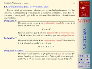 MATEMATICAS
Secci´n 1: Vectores en el plano
     o                                                                       10     1º Bachillerato
                                                                                              r=A+lu
1.3. Combinaci´n lineal de vectores. Base
              o                                                                    A


    En los ejercicios anteriores, b´sicamente hemos hecho dos cosas con los
                                   a                                                      d

vectores. Multiplicarlos por un n´mero y sumarlos (restarlos). Esas dos op-
                                   u                                                   B
                                                                                       s=B+mv
eraciones constituyen lo que se llama una combinaci´n lineal, bien de uno o
                                                    o                                  CIENCIAS
m´s vectores.
  a
Deﬁnici´n 6
         o
                Decimos que el vector v es combinaci´n lineal del vector u si
                                                    o
                                                                                  MaTEX
                existe un escalar α con
                                           v =α·u




                                                                                          Vectores
                  tambi´n decimos que u y v son dependientes o proporcionales.
                        e
                  Si u y v no son dependientes decimos que son independientes.
Deﬁnici´n 7
       o
                  Decimos que el vector w es combinaci´n lineal de los vectores
                                                       o
                  u y v si existen escalares α y β con
                                        w =α·u+β·v
Deﬁnici´n 8 (Base)
       o
             Decimos que los vectores u y v forman una base en el plano R2
             si son linealmente independientes. Esto signiﬁca que cualquier
             vector w ∈ R2 se obtiene por combinaci´n lineal de u y v.
                                                      o
                                                                                    Doc Doc

                                                                                  Volver Cerrar
 