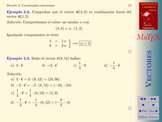 MATEMATICAS
Secci´n 2: Coordenada cartesianas
     o                                                               13     1º Bachillerato
                                                                                      r=A+lu
Ejemplo 2.2. Comprobar que el vector w(4, 8) es combinaci´n lineal del
                                                         o                 A

vector u(1, 2)
                                                                                  d

Soluci´n: Comprobamos si existe un escalar α con
      o                                                                        B
                                                                               s=B+mv

                                    (4, 8) = α · (1, 2)                        CIENCIAS


Igualando componentes se tiene
                             4 = 1α
                                                                          MaTEX
                                               =⇒ α = 4
                             8 = 2α




                                                                                  Vectores
Ejemplo 2.3. Dado el vector v(8, 12) hallar:
                                          1                   1
  a) 3 · v        b) −2 · v           c) · v              d) − · v
                                          4                   3
Soluci´n:
      o
  a) 3 · v = 3 · (8, 12) = (24, 36)
  b) −2 · v = −2 · (8, 12) = (−16, −24)
      1      1
  c) · v = · (8, 12) = (2, 3)
      4      4
        1       1               8
  d ) − · v = − · (8, 12) = (− , −4)
        3       3               3
                                                                            Doc Doc

                                                                          Volver Cerrar
 
