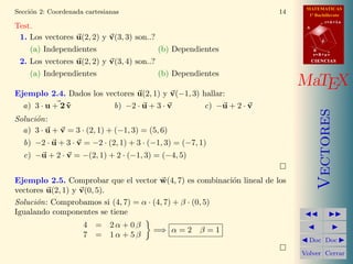 MATEMATICAS
Secci´n 2: Coordenada cartesianas
     o                                                                 14     1º Bachillerato
                                                                                        r=A+lu
Test.                                                                        A


 1. Los vectores u(2, 2) y v(3, 3) son..?                                           d

    (a) Independientes                    (b) Dependientes                       B
                                                                                 s=B+mv

 2. Los vectores u(2, 2) y v(3, 4) son..?                                        CIENCIAS


    (a) Independientes                    (b) Dependientes
                                                                            MaTEX
Ejemplo 2.4. Dados los vectores u(2, 1) y v(−1, 3) hallar:
  a) 3 · u + 2 v
               ˜         b) −2 · u + 3 · v         c) −u + 2 · v




                                                                                    Vectores
Soluci´n:
      o
  a) 3 · u + v = 3 · (2, 1) + (−1, 3) = (5, 6)
  b) −2 · u + 3 · v = −2 · (2, 1) + 3 · (−1, 3) = (−7, 1)
  c) −u + 2 · v = −(2, 1) + 2 · (−1, 3) = (−4, 5)


Ejemplo 2.5. Comprobar que el vector w(4, 7) es combinaci´n lineal de los
                                                          o
vectores u(2, 1) y v(0, 5).
Soluci´n: Comprobamos si (4, 7) = α · (4, 7) + β · (0, 5)
      o
Igualando componentes se tiene
                     4 = 2α + 0β
                                         =⇒ α = 2      β=1
                     7 = 1α + 5β
                                                                              Doc Doc

                                                                            Volver Cerrar
 