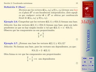 MATEMATICAS
Secci´n 2: Coordenada cartesianas
     o                                                                      15      1º Bachillerato
                                                                                              r=A+lu
Deﬁnici´n 9 (Base)
       o                                                                           A

             Decimos que los vectores u(u1 , u2 ) y v(v1 , v2 ) forman una base           d
             en el plano R2 si son linealmente independientes. Esto signiﬁ-            B
             ca que cualquier vector w ∈ R2 se obtiene por combinaci´n       o         s=B+mv
                                                                                       CIENCIAS
             lineal de u(u1 , u2 ) y v(v1 , v2 ).
Ejemplo 2.6. Comprobar que los vectores u(2, 1) y v(0, 5) forman una base.        MaTEX
Soluci´n: Los dos vectores u(2, 1) y v(0, 5) forman una base, pues son inde-
      o
pendientes ya que no hay ning´n escalar α tal que u(2, 1) = α · v(0, 5).
                              u
Observa que las componentes no son proporcionales:




                                                                                          Vectores
                                   0    5
                                     =
                                   2    1


Ejemplo 2.7. ¿Forman una base los vectores u(2, 1) y v(4, 2)?
Soluci´n: No forman una base, pues los vectores son dependientes, ya que:
      o
                                v(4, 2) = 2 · u(2, 1)
Otra forma es ver que las componentes son proporcionales:
                       2    1
                          = =⇒ son dependientes
                       4    2

                                                                                    Doc Doc

                                                                                  Volver Cerrar
 