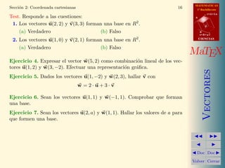 MATEMATICAS
Secci´n 2: Coordenada cartesianas
     o                                                                      16     1º Bachillerato
                                                                                             r=A+lu
Test. Responde a las cuestiones:                                                  A


 1. Los vectores u(2, 2) y v(3, 3) forman una base en R2 .                               d

    (a) Verdadero                       (b) Falso                                     B
                                                                                      s=B+mv

 2. Los vectores u(1, 0) y v(2, 1) forman una base en R2 .                            CIENCIAS


    (a) Verdadero                       (b) Falso
                                                                                 MaTEX
Ejercicio 4. Expresar el vector w(5, 2) como combinaci´n lineal de los vec-
                                                        o
tores u(1, 2) y w(3, −2). Efectuar una representaci´n gr´ﬁca.
                                                   o    a




                                                                                         Vectores
Ejercicio 5. Dados los vectores u(1, −2) y w(2, 3), hallar v con
                                    w =2·u+3·v

Ejercicio 6. Sean los vectores u(1, 1) y w(−1, 1). Comprobar que forman
una base.
Ejercicio 7. Sean los vectores u(2, a) y w(1, 1). Hallar los valores de a para
que formen una base.




                                                                                   Doc Doc

                                                                                 Volver Cerrar
 