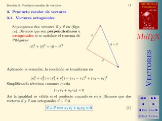 MATEMATICAS
Secci´n 3: Producto escalar de vectores
     o                                                                    17     1º Bachillerato
                                                                                           r=A+lu
3. Producto escalar de vectores                                                 A


3.1. Vectores ortogonales                                                              d

                                                                                    B
                                                                                    s=B+mv
    Supongamos dos vectores u y v en (ﬁgu-                                          CIENCIAS
    ra). Diremos que son perpendiculares u
    ortogonales si se satisface el teorema de
    Pit´goras:
       a
                                                        v
                                                                               MaTEX
                                                                   u−v
                |u|2 + |v|2 = |u − v|2




                                                                                       Vectores
                                                            u

Aplicando la ecuaci´n, la condici´n se transforma en
                   o             o

             (u2 + u2 ) + (v1 + v2 ) = (u1 − v1 )2 + (u2 − v2 )2
                1   2
                            2    2

Simpliﬁcando t´rminos comunes queda
              e
                                 (u1 v1 + u2 v2 ) = 0
As´ la igualdad es v´lida si el producto cruzado es cero. Diremos que dos
  ı                  a
vectores u y v son ortogonales u ⊥ v si
                            u ⊥ v ⇐⇒ u1 v1 + u2 v2 = 0                   (1)
                                                                                 Doc Doc

                                                                               Volver Cerrar
 