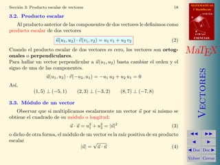 MATEMATICAS
Secci´n 3: Producto escalar de vectores
     o                                                                         18     1º Bachillerato
                                                                                                r=A+lu
3.2. Producto escalar                                                                A


   Al producto anterior de las componentes de dos vectores le deﬁnimos como                 d

producto escalar de dos vectores                                                         B
                                                                                         s=B+mv
                                                                                         CIENCIAS
                        u(u1 , u2 ) · v(v1 , v2 ) = u1 v1 + u2 v2             (2)
Cuando el producto escalar de dos vectores es cero, los vectores son ortog-
onales o perpendiculares.
                                                                                    MaTEX
Para hallar un vector perpendicular a u(u1 , u2 ) basta cambiar el orden y el
signo de una de las componentes.




                                                                                            Vectores
                   u(u1 , u2 ) · v(−u2 , u1 ) = −u1 u2 + u2 u1 = 0
As´
  ı,
            (1, 5) ⊥ (−5, 1)       (2, 3) ⊥ (−3, 2)        (8, 7) ⊥ (−7, 8)

3.3. M´dulo de un vector
      o
   Observar que si multiplicamos escalarmente un vector u por si mismo se
obtiene el cuadrado de su m´dulo o longitud:
                            o
                                u · u = u2 + u2 = |u|2
                                         1    2                               (3)
o dicho de otra forma, el m´dulo de un vector es la ra´ positiva de su producto
                           o                          ız
escalar                                √
                                 |u| = u · u                                (4)
                                                                                      Doc Doc

                                                                                    Volver Cerrar
 