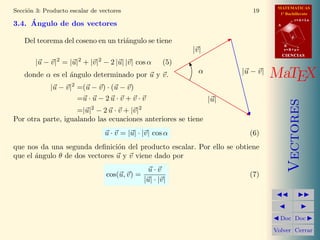 MATEMATICAS
Secci´n 3: Producto escalar de vectores
     o                                                                      19       1º Bachillerato
                                                                                               r=A+lu
     ´
3.4. Angulo de dos vectores                                                         A


                                                                                           d
    Del teorema del coseno en un tri´ngulo se tiene
                                    a
                                                                                        B
                                                             |v|                        s=B+mv
                                                                                        CIENCIAS
               2         2    2
        |u − v| = |u| + |v| − 2 |u| |v| cos α          (5)
    donde α es el ´ngulo determinado por u y v.
                  a                                            α         |u − v|
                                                                                   MaTEX
                     2
             |u − v| =(u − v) · (u − v)
                     =u · u − 2 u · v + v · v                      |u|




                                                                                           Vectores
                    =|u|2 − 2 u · v + |v|2
Por otra parte, igualando las ecuaciones anteriores se tiene
                                  u · v = |u| · |v| cos α                  (6)
que nos da una segunda deﬁnici´n del producto escalar. Por ello se obtiene
                                o
que el ´ngulo θ de dos vectores u y v viene dado por
       a
                                                 u·v
                                  cos(u, v) =                              (7)
                                                |u| · |v|




                                                                                     Doc Doc

                                                                                   Volver Cerrar
 
