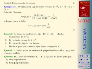 MATEMATICAS
Secci´n 3: Producto escalar de vectores
     o                                                                    20     1º Bachillerato
                                                                                           r=A+lu
Ejemplo 3.1. Determinar el ´ngulo de los vectores de R2 , u = (2, 1) y v =
                             a                                                  A

(0, 1).
                                                                                       d

Soluci´n: Tenemos:
        o                                                                           B
                                                                                    s=B+mv
                                 (2, 1) · (0, 1)       1                            CIENCIAS
                 cos(u, v) =                        =√ √
                              |(2, 1)| cot |(0, 1)|   6 1
y de esto bastar´ hallar
                ıa                                                             MaTEX
                                                   1
                              α = ∠(u, v) = arcos √
                                                    6




                                                                                       Vectores
Ejercicio 8. Dados los vectores u = (2, −3) y v = (6, −1) hallar:
 1. los m´dulos de u y v.
          o
 2. El producto escalar de u y v
 3. El coseno del ´ngulo que forman.
                  a
 4. Hallar m para que el vector w(m, 2) sea ortogonal a u
Ejercicio 9. Hallar todos los vectores w perpendiculares a u(u1 , u2 ) y con
el mismo m´dulo.
           o
Ejercicio 10. Dados los vectores u(−4, 6) y v(5, m). Hallar m para que:
  a) Sean dependientes
  b) Sean perpendiculares                                                        Doc Doc

                                                                               Volver Cerrar
 