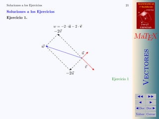 MATEMATICAS
Soluciones a los Ejercicios                                    21      1º Bachillerato
                                                                                 r=A+lu
Soluciones a los Ejercicios                                           A


Ejercicio 1.                                                                 d

                                                                          B
                                                                          s=B+mv
                              w = −2 · u − 2 · v                          CIENCIAS

                              −2v
                                                                     MaTEX
                          w




                                                                             Vectores
                                               u


                                                   v
                                     −2u
                                                       Ejercicio 1




                                                                       Doc Doc

                                                                     Volver Cerrar
 
