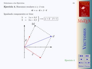 MATEMATICAS
Soluciones a los Ejercicios                                     24      1º Bachillerato
                                                                                  r=A+lu
Ejercicio 4. Buscamos escalares α y β con                              A


                                  w =α·u+β·v                                  d

                                                                           B
Igualando componentes se tiene                                             s=B+mv
                                                                           CIENCIAS
                       5 = 1α + 3β
                                       =⇒ α = 2   β=1
                       2 = 2α − 2β
                                                                      MaTEX
                                  2u




                                                                              Vectores
                                                  w
                              u




                                  v

                                                        Ejercicio 4
                                                                        Doc Doc

                                                                      Volver Cerrar
 