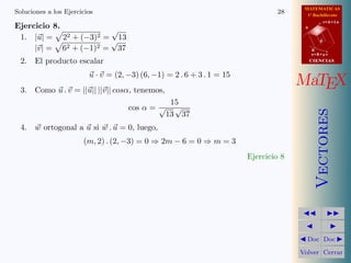 MATEMATICAS
Soluciones a los Ejercicios                                                     28      1º Bachillerato
                                                                                                  r=A+lu
Ejercicio 8.                                                                           A
                       √
 1. |u| = 22 + (−3)2 = √ 13                                                                   d

     |v| = 62 + (−1)2 = 37                                                                 B
                                                                                           s=B+mv

  2. El producto escalar                                                                   CIENCIAS


                         u · v = (2, −3) (6, −1) = 2 . 6 + 3 . 1 = 15
  3. Como u . v = ||u|| ||v|| cosα, tenemos,
                                                                                      MaTEX
                                                  15
                                     cos α = √     √




                                                                                              Vectores
                                                 13 37
  4. w ortogonal a u si w . u = 0, luego,
                       (m, 2) . (2, −3) = 0 ⇒ 2m − 6 = 0 ⇒ m = 3
                                                                        Ejercicio 8




                                                                                        Doc Doc

                                                                                      Volver Cerrar
 