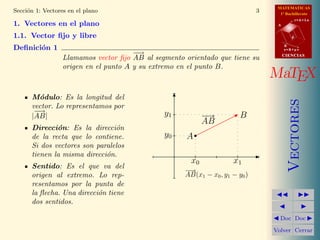 MATEMATICAS
Secci´n 1: Vectores en el plano
     o                                                                        3     1º Bachillerato
                                                                                              r=A+lu
1. Vectores en el plano                                                            A


1.1. Vector ﬁjo y libre                                                                   d

                                                                                       B
Deﬁnici´n 1
       o                                                                               s=B+mv
                                       −−
                                        →                                              CIENCIAS
                  Llamamos vector ﬁjo AB al segmento orientado que tiene su
                  origen en el punto A y su extremo en el punto B.
                                                                                  MaTEX
      M´dulo: Es la longitud del
         o




                                                                                          Vectores
      vector. Lo representamos por
       −
       −→                                      y1
      |AB|                                                  −→          B
                                                            AB
      Direcci´n: Es la direcci´n
              o                 o
      de la recta que lo contiene.             y0    A
      Si dos vectores son paralelos
      tienen la misma direcci´n.
                             o
                                                       x0            x1
      Sentido: Es el que va del
                                                     −→
      origen al extremo. Lo rep-                     AB(x1 − x0 , y1 − y0 )
      resentamos por la punta de
      la ﬂecha. Una direcci´n tiene
                           o
      dos sentidos.

                                                                                    Doc Doc

                                                                                  Volver Cerrar
 