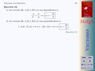 MATEMATICAS
Soluciones a los Ejercicios                                              30     1º Bachillerato
                                                                                          r=A+lu
Ejercicio 10.                                                                  A


  a) los vectores u(−4, 6) y v(5, m) son dependientes si                              d


                              −4   6          15                                   B
                                                                                   s=B+mv
                                 =   =⇒ m = −                                      CIENCIAS
                               5   m           2
   b) los vectores u(−4, 6) y v(5, m) son perpendiculares si
                                                                              MaTEX
                                                              10
                  (−4, 6) · (5, m) = 0 =⇒ −20 + 6m = 0 =⇒ m =
                                                               3




                                                                                      Vectores
                                                               Ejercicio 10




                                                                                Doc Doc

                                                                              Volver Cerrar
 