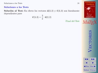 MATEMATICAS
Soluciones a los Tests                                                   31     1º Bachillerato
                                                                                          r=A+lu
Soluciones a los Tests                                                         A


Soluci´n al Test: En efecto los vectores u(2, 2) y v(3, 3) son linealmente
      o                                                                               d

dependientes pues                                                                  B
                                                                                   s=B+mv
                                    3
                          v(3, 3) = · u(2, 2)                                      CIENCIAS
                                    2
                                                             Final del Test
                                                                              MaTEX




                                                                                      Vectores
                                                                                Doc Doc

                                                                              Volver Cerrar
 
