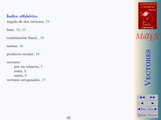 MATEMATICAS
                                    1º Bachillerato
                                              r=A+lu
                                   A

´
Indice alfab´tico
             e                            d

a
´ngulo de dos vectores, 19             B
                                       s=B+mv
                                       CIENCIAS
base, 10, 15

combinaci´n lineal , 10
         o                        MaTEX
norma, 18




                                          Vectores
producto escalar, 18

vectores
    por un n´mero, 5
             u
    resta, 6
    suma, 6
vectores ortogonales, 17




                                    Doc Doc

                                  Volver Cerrar
                             32
 