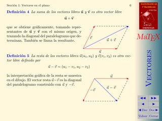 MATEMATICAS
Secci´n 1: Vectores en el plano
     o                                                                          6      1º Bachillerato
                                                                                                 r=A+lu
Deﬁnici´n 4 La suma de los vectores libres u y v es otro vector libre
       o                                                                              A


                                       u+v                                                   d

                                                                                          B
                                                                                          s=B+mv
que se obtiene gr´ﬁcamente, tomando repre-
                   a                                                                      CIENCIAS

sentantes de u y v con el mismo origen, y
trazando la diagonal del paralelogramo que de-
terminan. Tambi´n se llama la resultante.
                 e
                                                        v
                                                                 u+v                 MaTEX




                                                                                             Vectores
                                                             u
Deﬁnici´n 5 La resta de los vectores libres u(u1 , u2 ) y v(v1 , v2 ) es otro vec-
          o
tor libre deﬁnido por
                             u − v = (u1 − v1 , u2 − v2 )

la interpretaci´n gr´ﬁca de la resta se muestra
               o     a                                              u
en el dibujo. El vector resta u−v es la diagonal
del paralelogramo construido con u y −v.
                                                                 u−v
                                                        −v




                                                                                       Doc Doc

                                                                                     Volver Cerrar
 