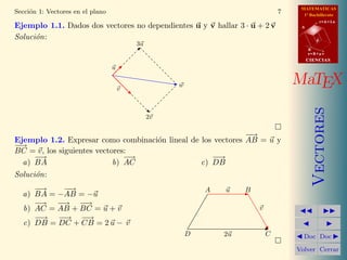 MATEMATICAS
Secci´n 1: Vectores en el plano
     o                                                                           7     1º Bachillerato
                                                                                                 r=A+lu
Ejemplo 1.1. Dados dos vectores no dependientes u y v hallar 3 · u + 2 v              A


Soluci´n:
      o                                                                                      d
                                          3u
                                                                                          B
                                                                                          s=B+mv
                                                                                          CIENCIAS
                                  u


                                      v
                                                    w                                MaTEX




                                                                                             Vectores
                                               2v

                                                              −
                                                              −→
Ejemplo 1.2. Expresar como combinaci´n lineal de los vectores AB = u y
                                    o
−→
−
BC = v, los siguientes vectores:
     −
     −→                        − →                  −→
                                                     −
  a) BA                     b) AC                c) DB
Soluci´n:
      o
     −
     −→    −−→                                              A   u    B
  a) BA = −AB = −u
     −→ − −→ −→−
  b) AC = AB + BC = u + v                                                v
     −→ −→ −→
      −    −    −
  c) DB = DC + CB = 2 u − v
                                                        D       2u           C         Doc Doc

                                                                                     Volver Cerrar
 