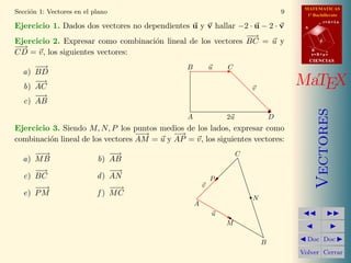 MATEMATICAS
Secci´n 1: Vectores en el plano
     o                                                                               9     1º Bachillerato
                                                                                                     r=A+lu
Ejercicio 1. Dados dos vectores no dependientes u y v hallar −2 · u − 2 · v               A

                                                              −→
                                                               −
Ejercicio 2. Expresar como combinaci´n lineal de los vectores BC = u y
                                      o                                                          d
−→
 −
CD = v, los siguientes vectores:                                                              B
                                                                                              s=B+mv
                                                                                              CIENCIAS
     −→
      −                                         B           u   C
  a) BD
     −→
  b) AC                                                                  v
                                                                                         MaTEX
     −
     −→
  c) AB




                                                                                                 Vectores
                                                A               2u               D
Ejercicio 3. Siendo M, N, P los puntos medios de los lados, expresar como
                                   −→
                                    −       −→
combinaci´n lineal de los vectores AM = u y AP = v, los siguientes vectores:
         o
     −→
      −                        −
                               −→                                    C
  a) M B                   b) AB
     −→
     −                         −→
                                −
  c) BC                    d ) AN                           P
     −→
      −                        −→
                                −                       v
  e) P M                   f ) MC
                                                                         N
                                                    A
                                                            u
                                                                M

                                                                             B             Doc Doc

                                                                                         Volver Cerrar
 