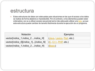 estructura
 Estas estructuras de datos son adecuadas para situaciones en las que el acceso a los datos
se realice de forma aleatoria e impredecible. Por el contrario, si los elementos pueden estar
ordenados y se va a utilizar acceso secuencial sería más adecuado utilizar una lista, ya que
esta estructura puede cambiar de tamaño fácilmente durante la ejecución de un programa.
Notación Ejemplos
vector[índice_1,índice_2...,índice_N] (Java, Lexico, Perl, etc.)
vector[índice_0][índice_1]...[índice_N] (C, C++, PHP, etc.)
vector(índice_1,índice_2...,índice_N) (Basic)
 