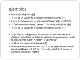 ejemplos
 int main(void) { int i, v[5];
 // v[5] es un vector de 5 componentes for(i=0; i<5; i++)
 { v[i] = 0; // Asignamos un valor printf("%dn", v[i]); printf("n");
 // Crea una nueva línea } return 0 } int main(void) { int i, v[5];
 // v[5] es un vector de 5 componentes for(i=0; i<5; i++)
 { *(v + i) = 0; // Asignamos un valor en la dirección (vector +
((índice * sizeof (int) cantidad de bytes de desplazamiento desde
la base.) printf("%dn", *(vector + i)); printf("n")
 ; // Crea una nueva línea } return 0 }
 #include <vector> vector<int> v; // Si no se especifica el tamaño
inicial es 0 for(int i=0 ;i<5 ;i++) { v.push_back(2*i); // inserta un
elemento al final del vector }
 
