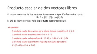 Producto escalar de dos vectores libres
El producto escalar de dos vectores libres se notará por 𝑢 · 𝑣 se define como:
𝑢 · 𝑣 = 𝑢 · 𝑣 · cos(𝑢, 𝑣)
Si uno de los vectores es nulo el producto escalar sería nulo.
Propiedades:
El producto escalar de un vector por si mismo siempre es positivo: 𝑢 · 𝑢 ≥ 0
El producto escalar es conmutativo: 𝑢 · 𝑣 = 𝑣 · 𝑢
El producto escalar es homogéneo: k · 𝑢 · 𝑣 = 𝑘𝑢 · 𝑣 = 𝑢 · (𝑘 𝑣)
El producto escalar es distributivo respecto de la suma de vectores
𝑢 · 𝑣 + 𝑤 = 𝑢 · 𝑣 + 𝑢 · 𝑤
 