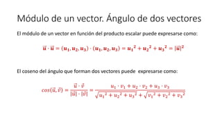 Módulo de un vector. Ángulo de dos vectores
El módulo de un vector en función del producto escalar puede expresarse como:
𝒖 · 𝒖 = 𝒖 𝟏, 𝒖 𝟐, 𝒖 𝟑 · 𝒖 𝟏, 𝒖 𝟐, 𝒖 𝟑 = 𝒖 𝟏
𝟐 + 𝒖 𝟐
𝟐 + 𝒖 𝟑
𝟐 = 𝒖 𝟐
El coseno del ángulo que forman dos vectores puede expresarse como:
𝑐𝑜𝑠 𝑢, 𝑣 =
𝑢 · 𝑣
𝑢 · 𝑣
=
𝑢1 · 𝑣1 + 𝑢2 · 𝑣2 + 𝑢3 · 𝑣3
𝑢1
2 + 𝑢2
2 + 𝑢3
2 + 𝑣1
2 + 𝑣2
2 + 𝑣3
2
 