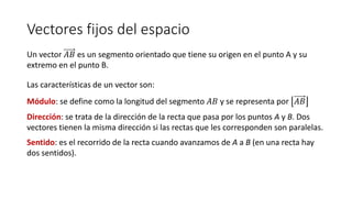 Vectores fijos del espacio
Un vector 𝐴𝐵 es un segmento orientado que tiene su origen en el punto A y su
extremo en el punto B.
Las características de un vector son:
Módulo: se define como la longitud del segmento 𝐴𝐵 y se representa por 𝐴𝐵
Dirección: se trata de la dirección de la recta que pasa por los puntos A y B. Dos
vectores tienen la misma dirección si las rectas que les corresponden son paralelas.
Sentido: es el recorrido de la recta cuando avanzamos de A a B (en una recta hay
dos sentidos).
 