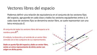 Vectores libres del espacio
Podemos definir una relación de equivalencia en el conjunto de los vectores fijos
del espacio, agrupando en cada clase a todos los vectores equipolentes entre sí. A
cada clase de vectores fijos se denomina vector libre, se suele representar con una
letra minúscula 𝑢.
Al conjunto de todos los vectores libres del espacio se le
nombra como 𝑽 𝟑.
El módulo, la dirección y el sentido de un vector libre
coincide con el de cualquiera de sus representantes.
Dado un punto fijo del espacio y dado un vector libre,
existe un único representante de dicho vector con
origen en dicho punto.
 