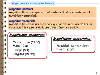 Magnitudes escalares y vectoriales

Magnitud escalar:
Magnitud física que queda totalmente definida mediante un valor
numérico y su unidad.
Magnitud vectorial:
Magnitud física que necesita para quedar definida, además de un
valor numérico y su unidad, una dirección y un sentido.

Magnitudes escalares:
                                  Magnitudes vectoriales:
  Temperatura (23 ºC)                                         r
                                                      r   r
  Masa (10 g)                         Velocidad (2i + 3 j + 1k )m / s
                                               r
  Tiempo (5 s)                        Fuerza (2k ) N
  Longitud (15 mm)




                                                                        1
 
