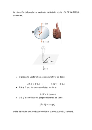 La dirección del productor vectorial está dado por la LEY DE LA MANO
DERECHA.
• El producto vectorial no es conmutativo, es decir:
𝐴⃗ 𝑋 𝐵⃗⃗ ≠ 𝐵⃗⃗ 𝑋 𝐴⃗ ; 𝐴⃗ 𝑋 𝐵⃗⃗ = − 𝐵⃗⃗ 𝑋 𝐴⃗
• Si A y B son vectores paralelos, se tiene:
𝐴⃗ 𝑋 𝐵⃗⃗ = 0 (𝑣𝑒𝑐𝑡𝑜𝑟)
• Si a y B son vectores perpendiculares, se tiene:
⌈𝐴⃗ 𝑋 𝐵⃗⃗⌉ = (A) (B)
De la definición del productor vectorial o producto cruz, se tiene.
 