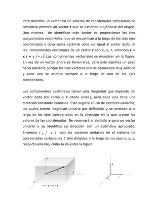 Para describir un vector en un sistema de coordenadas cartesianas se
considera primero un vector r que se extiende alejándose del origen.
Una manera de identificar este vector es proporcionar los tres
componentes vectoriales, que se encuentran a lo largo de los tres ejes
coordenados y cuya suma vectorial debe ser igual al vector dado. Si
las componentes vectoriales de un vector r son x, y, z, entonces r =
x 𝒊⃗ + y 𝑗⃗ + 𝑧 𝑘⃗⃗. Las componentes vectoriales se muestran en la figura.
En vez de un vector ahora se tienen tres, pero esto significa un paso
hacia adelante porque los tres vectores son de naturaleza muy sencilla
y cada uno se orienta siempre a lo largo de uno de los ejes
coordenados.
Las componentes vectoriales tienen una magnitud que depende del
vector dado (tal como el r citado antes), pero cada una tiene una
dirección constante conocida. Esto sugiere el uso de vectores unitarios,
los cuales tienen magnitud unitaria por definición y se orientan a lo
largo de los ejes coordenados en la dirección en la que crecen los
valores de las coordenadas. Se reservará el símbolo a para un vector
unitario y se identifica su dirección con un subíndice apropiado.
Entonces 𝑖⃗ , 𝑗⃗ y 𝑘⃗⃗ son los vectores unitarios en el sistema de
coordenadas cartesianas.3 Son dirigidos a lo largo de los ejes x, y, z,
respectivamente, como lo muestra la figura.
 