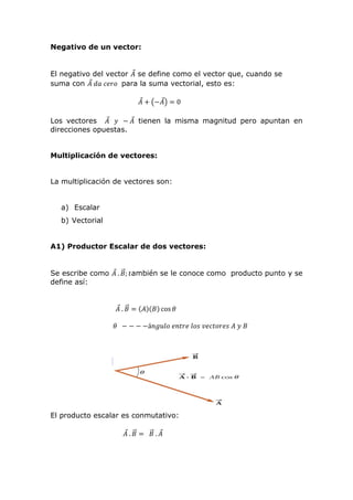 Negativo de un vector:
El negativo del vector 𝐴⃗ se define como el vector que, cuando se
suma con 𝐴⃗ 𝑑𝑎 𝑐𝑒𝑟𝑜 para la suma vectorial, esto es:
𝐴⃗ + (−𝐴⃗) = 0
Los vectores 𝐴⃗ 𝑦 − 𝐴⃗ tienen la misma magnitud pero apuntan en
direcciones opuestas.
Multiplicación de vectores:
La multiplicación de vectores son:
a) Escalar
b) Vectorial
A1) Productor Escalar de dos vectores:
Se escribe como 𝐴⃗ . 𝐵⃗⃗; 𝑡ambién se le conoce como producto punto y se
define así:
𝐴⃗ . 𝐵⃗⃗ = (𝐴)(𝐵) cos 𝜃
𝜃 − − − −á𝑛𝑔𝑢𝑙𝑜 𝑒𝑛𝑡𝑟𝑒 𝑙𝑜𝑠 𝑣𝑒𝑐𝑡𝑜𝑟𝑒𝑠 𝐴 𝑦 𝐵
El producto escalar es conmutativo:
𝐴⃗ . 𝐵⃗⃗ = 𝐵⃗⃗ . 𝐴⃗
 
