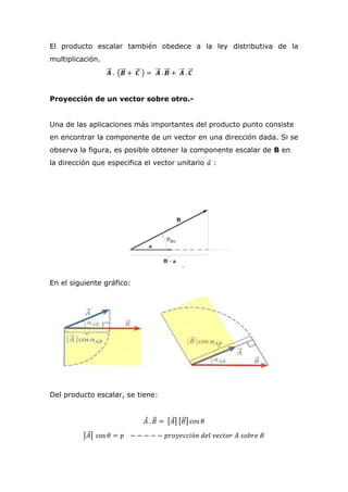 El producto escalar también obedece a la ley distributiva de la
multiplicación.
𝑨⃗⃗⃗ . (𝑩⃗⃗⃗ + 𝑪⃗⃗⃗ ) = 𝑨⃗⃗⃗ . 𝑩⃗⃗⃗ + 𝑨⃗⃗⃗ . 𝑪⃗⃗⃗
Proyección de un vector sobre otro.-
Una de las aplicaciones más importantes del producto punto consiste
en encontrar la componente de un vector en una dirección dada. Si se
observa la figura, es posible obtener la componente escalar de B en
la dirección que especifica el vector unitario 𝑎⃗ :
En el siguiente gráfico:
Del producto escalar, se tiene:
𝐴⃗ . 𝐵⃗⃗ = ⌈𝐴⃗⌉ ⌈𝐵⃗⃗⌉ cos 𝜃
⌈𝐴⃗⌉ cos 𝜃 = 𝑝 − − − − − 𝑝𝑟𝑜𝑦𝑒𝑐𝑐𝑖ó𝑛 𝑑𝑒𝑙 𝑣𝑒𝑐𝑡𝑜𝑟 𝐴 𝑠𝑜𝑏𝑟𝑒 𝐵
 