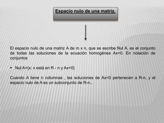 Espacio nulo de una matriz.
El espacio nulo de una matriz A de m x n, que se escribe Nul A, es el conjunto
de todas las soluciones de la ecuación homogénea Ax=0. En notación de
conjuntos
 Nul A={x: x está en R - n y Ax=0}
Cuando A tiene n columnas , las soluciones de Ax=0 pertenecen a R-n, y el
espacio nulo de A es un subconjunto de R-n..
 