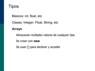 Tipos
• Básicos: int, float, etc
• Clases: Integer, Float, String, etc
• Arrays
– Almacenan multiples valores de cualquier tipo
– Se crean con new
– Se usan [] para declarar y acceder
 