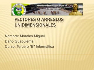VECTORES O ARREGLOS 
UNIDIMENSIONALES 
Nombre: Morales Miguel 
Dario Guapulema 
Curso: Tercero "B" Informática 
 