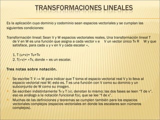Es la  aplicación cuyo dominio y codominio sean espacios vectoriales y se cumplan las siguientes condiciones:  Transformación lineal: Sean V y W espacios vectoriales reales. Una transformación lineal T de V en W es una función que asigna a cada vector v ϵ V un vector único Tv ϵ W y que satisface, para cada u y v en V y cada escalar ∝,  1. T (u+v)= Tu+Tv  2. T(∝v)= ∝Tv, donde ∝ es un escalar.  Tres notas sobre notación.   Se escribe T: V -> W para indicar que T toma el espacio vectorial real V y lo lleva al espacio vectorial real W; esto es, T es una función con V como su dominio y un subconjunto de W como su imagen.  Se escriben indistintamente Tv y T (v). denotan lo mismo; las dos fases se leen “T de v”. eso es análogo a la notación funcional f(x), que se lee “f de x”.  Muchas de las definiciones y teoremas se cumplen también para los espacios vectoriales complejos (espacios vectoriales en donde los escalares son números complejos).  