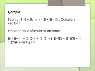 Ejemplo
Sean u= i –j + 2k y v= 2i + 3j - 4k . Calcule el
vector t
Empleando la fórmula se obtiene:
((-1 )(– 4)i – (2)(3))i +((2)(2) – (1)(-4))j + ((1)(3) – (-
1)(2))k = -2i +8j +5k
 