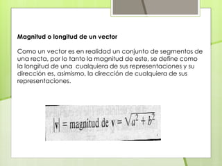 Magnitud o longitud de un vector
Como un vector es en realidad un conjunto de segmentos de
una recta, por lo tanto la magnitud de este, se define como
la longitud de una cualquiera de sus representaciones y su
dirección es, asimismo, la dirección de cualquiera de sus
representaciones.
 