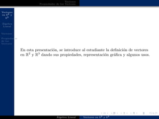 Vectores
en R2 y
R3
´Algebra
Lineal
Vectores
Propiedades
de los
Vectores
Vectores
Propiedades de los Vectores
En esta presentaci´on, se introduce al estudiante la deﬁnici´on de vectores
en R2
y R3
dando sus propiedades, representaci´on gr´aﬁca y algunos usos.
´Algebra Lineal Vectores en R2 y R3
 