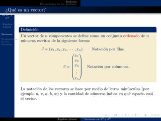 Vectores
en R2 y
R3
´Algebra
Lineal
Vectores
Propiedades
de los
Vectores
Vectores
Propiedades de los Vectores
¿Qu´e es un vector?
Deﬁnici´on
Un vector de n componentes se deﬁne como un conjunto ordenado de n
n´umeros escritos de la siguiente forma:
v = (x1, x2, x3, · · · , xn) Notaci´on por ﬁlas.
v =







x1
x2
x3
...
xn







Notaci´on por columnas.
La notaci´on de los vectores se hace por medio de letras min´usculas (por
ejemplo u, v, a, b, w) y la cantidad de n´umeros indica en qu´e espacio est´a
el vector.
´Algebra Lineal Vectores en R2 y R3
 