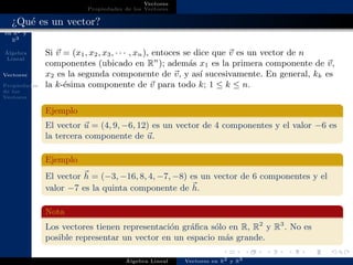 Vectores
en R2 y
R3
´Algebra
Lineal
Vectores
Propiedades
de los
Vectores
Vectores
Propiedades de los Vectores
¿Qu´e es un vector?
Si v = (x1, x2, x3, · · · , xn), entoces se dice que v es un vector de n
componentes (ubicado en Rn
); adem´as x1 es la primera componente de v,
x2 es la segunda componente de v, y as´ı sucesivamente. En general, kk es
la k-´esima componente de v para todo k; 1 ≤ k ≤ n.
Ejemplo
El vector u = (4, 9, −6, 12) es un vector de 4 componentes y el valor −6 es
la tercera componente de u.
Ejemplo
El vector h = (−3, −16, 8, 4, −7, −8) es un vector de 6 componentes y el
valor −7 es la quinta componente de h.
Nota
Los vectores tienen representaci´on gr´aﬁca s´olo en R, R2
y R3
. No es
posible representar un vector en un espacio m´as grande.
´Algebra Lineal Vectores en R2 y R3
 