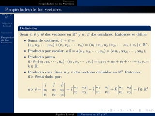 Vectores
en R2 y
R3
´Algebra
Lineal
Vectores
Propiedades
de los
Vectores
Vectores
Propiedades de los Vectores
Propiedades de los vectores.
Deﬁnici´on
Sean u, v y w dos vectores en Rn
y α, β dos escalares. Entonces se deﬁne:
• Suma de vectores. u + v =
(u1, u2, · · · , un)+(v1, v2, · · · , vn) = (u1 +v1, u2 +v2, · · · , un +vn) ∈ Rn
.
• Producto por escalar. αu = α(u1, u2, · · · , un) = (αu1, αu2, · · · , αun).
• Producto punto
u · v=(u1, u2, · · · , un) · (v1, v2, · · · , vn) = u1v1 + u2 + v2 + · · · + unvn=
k ∈ R.
• Producto cruz. Sean u y v dos vectores deﬁnidos en R3
. Entonces,
u × vest´a dado por:
u × v =
i j k
u1 u2 u3
v1 v2 v3
= i
u2 u3
v2 v3
− j
u1 u3
v1 v3
+ k
u1 u2
v1 v2
= l ∈ R3
´Algebra Lineal Vectores en R2 y R3
 