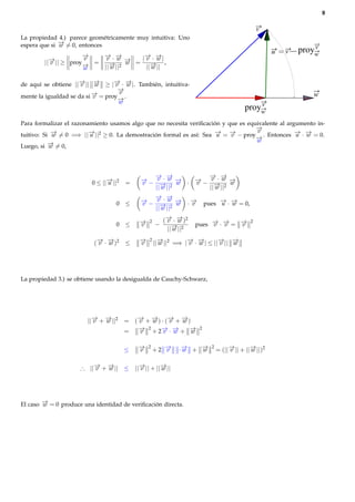 9


                                                                                                 v
La propiedad 4.) parece geométricamente muy intuitiva: Uno
espera que si − = 0, entonces
              →
              w                                                                                                   v
                                                                                                      u   v   proyw
                     −
                     →   − ·−
                         → →          − −
                                      → →
                     v
        ||− || ≥ proy− =
          →
          v
                          v w −  → = | v · w |,
                                 w
                     →
                     w   ||− ||2
                           →
                           w           ||− ||
                                         →
                                         w

de aquí se obtiene ||− || − ≥ |− · − |. También, intuitiva-
                     → →
                      v     w    → →
                                 v w
                                  −
                                  →
                          − = proy v .
                          →
mente la igualdad se da si v                                                                                     w
                                  −
                                  →w                                                          v
                                                                                          proyw
Para formalizar el razonamiento usamos algo que no necesita veriﬁcación y que es equivalente al argumento in-
                                                                                    −
                                                                                    →
                                                                                    v
tuitivo: Si − = 0 =⇒ ||− ||2 ≥ 0. La demostración formal es así: Sea − = − − proy− . Entonces − · − = 0.
            →
            w            →
                         u                                            → →
                                                                      u    v        →
                                                                                                   → →
                                                                                                   u w
           − = 0,
           →                                                                        w
Luego, si w




                                                − −
                                                → →          − −
                                                             → →
                         0 ≤ ||− ||2
                               →
                               u       =    − − v ·w − · − − v ·w −
                                            →
                                            v           →
                                                        w →
                                                          v          →
                                                                     w
                                                ||− ||2
                                                  →
                                                  w          ||− ||2
                                                               →
                                                               w
                                                − −
                                                → →
                                  0    ≤    − − v · w − ·−
                                            →
                                            v           → →
                                                        w v              pues − · − = 0,
                                                                              → →
                                                                              u w
                                                ||− ||2
                                                  →
                                                  w

                                           −
                                           →           ( − · − )2
                                                         → →
                                                         v w
                                                                    pues − · − = −
                                                                         → →     →
                                               2                                             2
                                  0    ≤   v       −                     v v     v
                                                         ||− ||2
                                                           →
                                                           w

                          ( − · − )2
                            → →            −
                                           →       ||− ||2 =⇒ |− · − | ≤ ||− || −
                                                     →         → →         → →
                                               2
                            v w        ≤   v         w         v w         v    w




La propiedad 3.) se obtiene usando la desigualda de Cauchy-Schwarz,




                        ||− + − ||2
                          → →
                          v   w        = (− + − ) · (− + − )
                                          → →
                                          v   w      → →
                                                     v   w
                                       =  − 2 + 2− · − + −
                                          →v      → →
                                                   v w      →w
                                                                     2



                                       ≤   −
                                           →
                                           v
                                               2
                                                   +2 −
                                                      →
                                                      v      ·− + −
                                                              →
                                                              w   →
                                                                  w
                                                                           2
                                                                               = (||− || + ||− ||)2
                                                                                    →
                                                                                    v        →
                                                                                             w


                     ∴ ||− + − || ≤ ||− || + ||− ||
                         → →
                         v   w        →
                                      v        →
                                               w




El caso − = 0 produce una identidad de veriﬁcación directa.
        →
        w
 