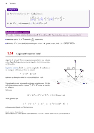 10       VECTORES




     Ejemplo 1.22.

     a.) (Vectores unitarios) Sea − = (1, 0, 2), entonces
                                  →
                                  w
                                              −→                            √
                                               w     1 −  → =   1    − || = √5 = 1
                                                                     →
                                              =
                                            || →
                                              − ||
                                               w     → w
                                                   ||− ||
                                                     w          → || w
                                                              ||− ||
                                                                w             5
                                                           √
     b.) Sea − = (1, 0, 2) entonces ||−2− || = 2 ||− || = 2 5
             →
             w                          →
                                        w          →
                                                   w




Deﬁnición 1.23 (Vector unitario).
 Un vector v se dice unitario si su norma es 1. Es común escribir v para indicar que este vector es unitario.

                    → − →
     Observe que si − = 0 entonces
                    w
                                              w
                                                  es unitario.
                                            ||w||
                                                                                          √
     El vector − = (cos θ, sin θ ) es unitario para todo θ ∈ R, pues ||(cos θ, sin θ )|| = cos2 θ + sen2 θ = 1.
               →
               w




     1.24           Ángulo entre vectores en R3 .


A partir de la Ley de los cosenos podemos establecer una relación                                                 Z
entre el producto punto, normas y ángulos, como se muestra a
continuación.

Ley de los cosenos. Si a, b y c son las longitudes de los lados de
un triángulo arbitrario, se tiene la relación                                                       v                 w
                         2     2     2
                        c = a + b − 2ab cos θ

donde θ es el ángulo entre los lados de longitud a y b.

                                                                                         X
Para visualizar esta ley usando vectores, consideremos el trián-                                                          Y
gulo determinado por los vectors − , − ∈ R3 , como se muestra
                                  → →
                                  v w
en la ﬁgura.
Entonces


                                     ||− − − ||2 = ||− ||2 + ||− ||2 − 2||− || ||− || cos θ (∗)
                                       → →
                                       v   w         →
                                                     v         →
                                                               w          → →
                                                                          v      w

ahora, puesto que


                              ||− − − ||2 = (− − − ) · (− − − ) = ||− ||2 + ||− ||2 − 2− · −
                                → →
                                v   w        → →
                                             v   w      → →
                                                        v   w       →
                                                                    v         →
                                                                              w        → →
                                                                                       v w

entonces, despejando en (*) obtenemos


Cálculo Superior. Walter Mora F.
Derechos Reservados © 2011 Revista digital Matemática, Educación e Internet (www.cidse.itcr.ac.cr/revistamate/)
 