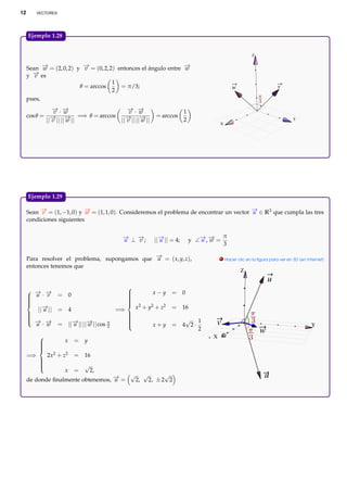 12        VECTORES




     Ejemplo 1.28.


                                                                                                             Z


     Sean − = (2, 0, 2) y − = (0, 2, 2) entonces el ángulo entre −
           →
           w              →v                                     →
                                                                 w
       − es
       →
     y v
                                      1
                         θ = arccos      = π/3;                                                   w                       v
                                      2
     pues,
               − ·−
               → →
                v w                              − ·−
                                                 → →
                                                  v w                       1
     cos θ = −→|| ||− || =⇒ θ = arccos
                    →                           − || ||− ||
                                                → →           = arccos
            || v    w                         || v     w                    2                                                     Y
                                                                                           X




     Ejemplo 1.29.

     Sean − = (1, −1, 0) y − = (1, 1, 0). Consideremos el problema de encontrar un vector − ∈ R3 que cumpla las tres
          →v               →w                                                             →
                                                                                          u
     condiciones siguientes


                                              − ⊥−;
                                              →
                                              u  →
                                                 v            ||− || = 4;
                                                                →
                                                                u               y ∠− , − =
                                                                                   → →
                                                                                   u w
                                                                                              π
                                                                                              3

     Para resolver el problema, supongamos que − = ( x, y, z),
                                               →
                                               u                                             . Hacer clic en la ﬁgura para ver en 3D (en Internet)

     entonces tenemos que
                                                                                                       Z
                                                                                                                     u
                                                  
      − −
       → →                                                    x−y     = 0
      u · v         = 0                          
                                                  
                                                 
                                                  
     
                                                 
                                                  
        ||− ||
          →                                           x 2 + y2 + z2
                                                 
          u          = 4                     =⇒                       = 16
     
                                                 
                                                  
     
      → →
      − −
                                                                        √ 1
                     = ||− || ||− || cos π
                         → →                                                            v
                                                  
       u · w             u      w
                                                  
                                         3
                                                  
                                                             x+y     = 4 2·                                                               Y
                                                                             2                                   w
                                                                                      X
          
                      x   = y
          
          
          
     =⇒       2x2 + z2     = 16
          
                               √
          
          
          
          
                       x   =       2,
     de donde ﬁnalmente obtenemos, − =
                                   →
                                   u
                                       √ √       √
                                        2, 2, ± 2 2
                                                                                                                   u
 