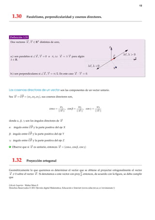 13



     1.30         Paralelismo, perpendicularidad y cosenos directores.




Deﬁnición 1.31
Dos vectores − , − ∈ R3 distintos de cero,
             → →
             u v

                                                                                                         Z


    a.) son paralelos si   − , − = 0 o π, i.e. − = λ − para algún
                           → →
                           u v                 →
                                               u     →
                                                     v
                                                                                                                  Y
    λ ∈ R.


                                                                                                             X

    b.) son perpendiculares si     − , − = π/2. En este caso − · − = 0.
                                   → →
                                   u v                       → →
                                                             u v




Los cosenoss directores de un vector son las componentes de un vector untario.
    → − →
Sea − = OP = (w1 , w2 , w3 ), sus cosenos directores son,
    w


                                                   w            w2          w3
                                          cos α = −1 , cos β = − , cos γ = −
                                                 || →||
                                                    w         || →||
                                                                 w        || →||
                                                                             w


donde α, β, γ son los ángulos directores de −
                                            →
                                            w
                   −
                   →
α:    ángulo entre OP y la parte positiva del eje X
                −
                →
β: ángulo entre OP y la parte positiva del eje Y
                −
                →
γ: ángulo entre OP y la parte positiva del eje Z

.    Observe que si − es unitario, entonces − = (cos α, cos β, cos γ)
                    →
                    w                       →
                                            w




     1.32         Proyección ortogonal

Geométricamente lo que queremos es determinar el vector que se obtiene al proyectar ortogonalmente el vector
− = 0 sobre el vector − . Si denotamos a este vector con proy− entonces, de acuerdo con la ﬁgura, se debe cumplir
→u                    →
                      w
                                                             →
                                                             u
                                                             −
                                                             →
                                                             w
que


Cálculo Superior. Walter Mora F.
Derechos Reservados © 2011 Revista digital Matemática, Educación e Internet (www.cidse.itcr.ac.cr/revistamate/)
 