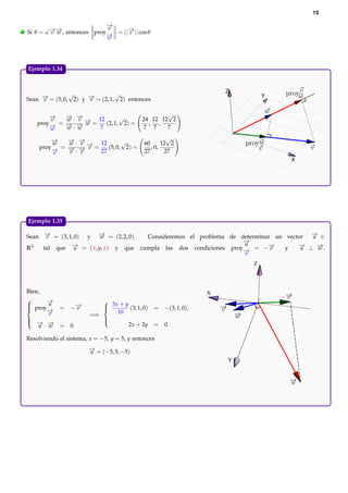 15

                              −
                              →
                              v
.   Si θ = − − , entonces proy− = ||− || cos θ
           →→
           v w                →
                                    →
                                    v
                              w




    Ejemplo 1.34.


                                                                        Z
                   √               √                                            Y
    Sean − = (5, 0, 2) y − = (2, 1, 2) entonces
         →
         v               →
                         v

            −
            →   − ·−
                → →                                     √
            v   w v → 12        √               24 12 12 2
        proy− = − − − =
            →   →·→ w     (2, 1, 2) =             , ,
            w   w w     7                       7 7     7

            −
            →   − ·−
                → →                                        √
            w   w v → 12         √               60      12 2
        proy− = − − − =
            →   →·→ v      (5, 0, 2) =              , 0,
            v   v v     27                       27       27
                                                                                    X




    Ejemplo 1.35.

    Sean − = (3, 1, 0) y − = (2, 2, 0).
          →
          v               →w             Consideremos el problema de determinar un vector − ∈
                                                                                          →
                                                                                          u
                                                                      −
                                                                      →
                                                                      u
    R3   tal que − = ( x, y, x ) y que cumpla las dos condiciones proy− = −−
                  →u                                                  →
                                                                              →v   y   − ⊥ −.
                                                                                       →u   →
                                                                                            w
                                                                      v
                                                                            Z



    Bien,                                                           X
          −
           →
     proy u
                                3x + y
                = −−
                   →
                   v                    (3, 1, 0)   = −(3, 1, 0),
    
           −
           →
                               
                                   10
                              
            v               =⇒
    
     − −
     → →
                               
                               
        u · w   = 0                     2x + 2y     = 0.

    Resolviendo el sistema, x = −5, y = 5, y entonces
                           − = (−5, 5, −5)
                           →
                           u
                                                                        Y
 
