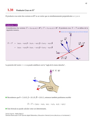 17



     1.38         Producto Cruz en R3

El producto cruz entre dos vectores en R3 es un vector que es simúltaneamente perpendicular a v y a w.




Deﬁnición 1.39
    Consideremos los vectores − = (u1 , u2 , u3 ) ∈ R3 y − = (v1 , v2 , v3 ) ∈ R3 . El producto cruz − × − se deﬁne de la
                              →
                              u                          →
                                                         v                                           → →
                                                                                                     u   v
    siguiente manera,
                                                                                            . Hacer clic en la ﬁgura para ver en 3D (en Internet)
                                                                                                             Z



                                                                                                    w
     − × − = (u v − u v )ı − (u v − u v ) + (u v − u v )k
     → →
     u   v
                                                                                              v
               2 3   3 2       1 3   3 1       1 2   2 1
                                                                                                                               w v
               = (u2 v3 − u3 v2 )ı + (u3 v1 − u1 v3 ) + (u1 v2 − u2 v1 )k

                                                                                      X



                                                                                               v w                              Y



La posición del vector v × w se puede establecer con la “regla de la mano derecha”,




.    Recordemos que ı = (1, 0, 0),  = (0, 1, 0), k = (0, 0, 1), entonces también podríamos escribir


                                     − × − = (u v − u v , u v − u v , u v − u v )
                                     → →
                                     u   v     2 3   3 2   3 1   1 3   1 2   2 1


.    Esta fórmula se puede calcular como un determinante,


Cálculo Superior. Walter Mora F.
Derechos Reservados © 2011 Revista digital Matemática, Educación e Internet (www.cidse.itcr.ac.cr/revistamate/)
 