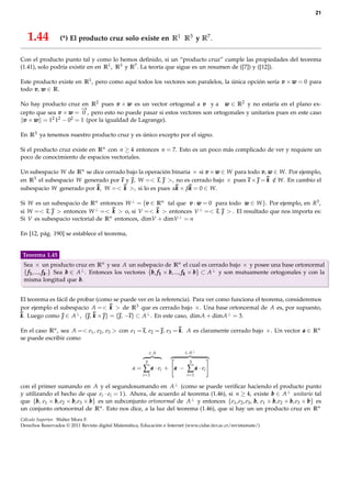 21



   1.44           (*) El producto cruz solo existe en R1 R3 y R7 .

Con el producto punto tal y como lo hemos deﬁnido, si un “producto cruz” cumple las propiedades del teorema
(1.41), solo podría existir en en R1 , R3 y R7 . La teoría que sigue es un resumen de ([7]) y ([12]).

Este producto existe en R1 , pero como aquí todos los vectores son paralelos, la única opción sería v × w = 0 para
todo v , w ∈ R.

No hay producto cruz en R2 pues v × w es un vector ortogonal a v y a w ∈ R2 y no estaría en el plano ex-
                      −
                      →
cepto que sea v × w = 0 , pero esto no puede pasar si estos vectores son ortogonales y unitarios pues en este caso
 v × w = 12 12 − 02 = 1 (por la igualdad de Lagrange).

En R3 ya tenemos nuestro producto cruz y es único excepto por el signo.

Si el producto cruz existe en Rn con n ≥ 4 entonces n = 7. Esto es un poco más complicado de ver y requiere un
poco de conocimiento de espacios vectoriales.

Un subespacio W de Rn se dice cerrado bajo la operación binaria × si v × w ∈ W para todo v , w ∈ W. Por ejemplo,
en R3 el subespacio W generado por ı y  W =< ı  >, no es cerrado bajo × pues ı ×  = k ∈ W. En cambio el
                                        ,        ı,                                          /
subespacio W generado por k W =< k >, si lo es pues αk × βk = 0 ∈ W.
                          k,

Si W es un subespacio de Rn entonces W ⊥ = {v ∈ Rn tal que v · w = 0 para todo w ∈ W }. Por ejemplo, en R3 ,
si W =< ı  > entonces W ⊥ =< k > o, si V =< k > entonces V ⊥ =< ı  > . El resultado que nos importa es:
          ı,                                                         ı,
Si V es subespacio vectorial de Rn entonces, dimV + dimV ⊥ = n

En [12, pág. 190] se establece el teorema,


Teorema 1.45
 Sea × un producto cruz en Rn y sea A un subepacio de Rn el cual es cerrado bajo × y posee una base ortonormal
 { f 1 , ..., f k .} Sea b ∈ A⊥ . Entonces los vectores {b , f 1 × b , ..., f k × b } ⊂ A⊥ y son mutuamente ortogonales y con la
 misma longitud que b .


El teorema es fácil de probar (como se puede ver en la referencia). Para ver como funciona el teorema, consideremos
por ejemplo el subespacio A =< k > de R3 que es cerrado bajo ×. Una base ortonormal de A es, por supuesto,
k Luego como  ∈ A⊥ , { k ×  } = { −ı } ⊂ A⊥ . En este caso, dimA + dimA⊥ = 3.
k.                         ,         ,

En el caso Rn , sea A =< e1 , e2 , e3 > con e1 = ı e2 =  e3 = k A es claramente cerrado bajo ×. Un vector a ∈ Rn
                                                 ı,     ,     k.
se puede escribir como

                                                              ∈A             ∈ A⊥

                                                          3                   3
                                                    a=   ∑ a · ei +    a −   ∑ a · ei
                                                         i =1                i =1

con el primer sumando en A y el segundosumando en A⊥ (como se puede veriﬁcar haciendo el producto punto
y utilizando el hecho de que ei · ei = 1 ). Ahora, de acuerdo al teorema (1.46), si n ≥ 4, existe b ∈ A⊥ unitario tal
que {b , e1 × b , e2 × b , e3 × b } es un subconjunto ortonormal de A⊥ y entonces {e1 , e2 , e3 , b , e1 × b , e2 × b , e3 × b } es
un conjunto ortonormal de Rn . Esto nos dice, a la luz del teorema (1.46), que si hay un un producto cruz en Rn
Cálculo Superior. Walter Mora F.
Derechos Reservados © 2011 Revista digital Matemática, Educación e Internet (www.cidse.itcr.ac.cr/revistamate/)
 