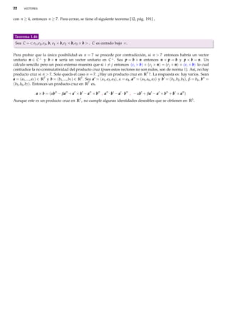 22      VECTORES



con n ≥ 4, entonces n ≥ 7. Para cerrar, se tiene el siguiente teorema [12, pág. 191] ,



 Teorema 1.46
 Sea C =< e1 , e2 , e3 , b , e1 × b , e2 × b , e3 × b > . C es cerrado bajo ×.


Para probar que la única posibilidad es n = 7 se procede por contradicción, si n > 7 entonces habría un vector
unitario n ∈ C ⊥ y b × n sería un vector unitario en C ⊥ . Sea p = b × n entonces n × p = b y p × b = n . Un
cálculo sencillo pero un poco extenso muestra que si i = j entonces (ei × b ) × (e j × n ) = (e j × n ) × (ei × b ) lo cual
contradice la no conmutatividad del producto cruz (pues estos vectores no son nulos, son de norma 1). Así, no hay
producto cruz si n > 7. Solo queda el caso n = 7. ¿Hay un producto cruz en R7 ?. La respuesta es: hay varios. Sean
a = ( a1 , ..., a7 ) ∈ R7 y b = (b1 , ..., b7 ) ∈ R7 . Sea a = ( a1 , a2 , a3 ), α = a4 , a = ( a5 , a6 , a7 ) y b = (b1 , b2 , b3 ), β = b4 , b =
(b5 , b6 , b7 ). Entonces un producto cruz en R7 es,

                 a × b = (αb − βa + a × b − a × b , a · b − a · b , − αb + βa − a × b + b × a )
                           b    a                                      b    a
Aunque este es un producto cruz en R7 , no cumple algunas identidades deseables que se obtienen en R3 .
 