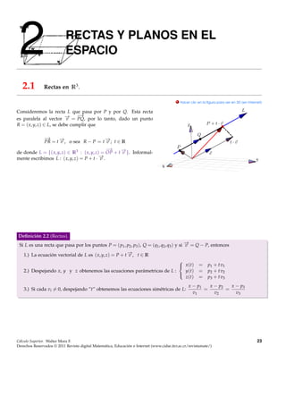 2                         RECTAS Y PLANOS EN EL
                           ESPACIO

   2.1         Rectas en R3 .

                                                                                           . Hacer clic en la ﬁgura para ver en 3D (en Internet)


Consideremos la recta L que pasa por P y por Q. Esta recta
                          → −  →
es paralela al vector − = PQ, por lo tanto, dado un punto
                          v
R = ( x, y, z) ∈ L, se debe cumplir que                                                          Z


            −→
            PR = t − , o sea R − P = t − ; t ∈ R
                    →v                       →
                                             v
                                             −
                                             →
de donde L = {( x, y, z) ∈ R3 : ( x, y, z) = OP + t − }. Informal-
                                                    →
                                                    v
                                          −.
                                          →
mente escribimos L : ( x, y, z) = P + t · v                                                                                                 Y
                                                                                  X




Deﬁnición 2.2 (Rectas).
 Si L es una recta que pasa por los puntos P = ( p1 , p2 , p3 ), Q = (q1 , q2 , q3 ) y si − = Q − P, entonces
                                                                                          →
                                                                                          v

    1.) La ecuación vectorial de L es ( x, y, z) = P + t − , t ∈ R
                                                         →
                                                         v
                                                                         
                                                                          x (t)                        =     p1 + t v1
    2.) Despejando x, y y z obtenemos las ecuaciones parámetricas de L :   y(t)                         =     p2 + t v2
                                                                           z(t)                         =     p3 + t v3
                                                                         

                                                                                                  x − p1   x − p2   x − p3
    3.) Si cada vi = 0, despejando ”t” obtenemos las ecuaciones simétricas de L:                         =        =
                                                                                                    v1       v2       v3




Cálculo Superior. Walter Mora F.                                                                                                             23
Derechos Reservados © 2011 Revista digital Matemática, Educación e Internet (www.cidse.itcr.ac.cr/revistamate/)
 
